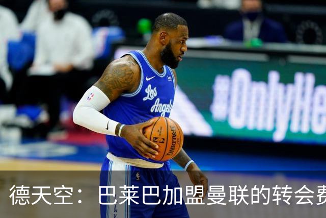 德天空：巴莱巴加盟曼联的转会费至少约7000万镑